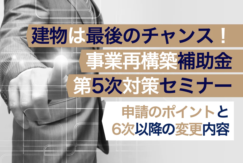 建物は最後のチャンス！事業再構築補助金第5次対策セミナー 〜申請のポイントと6次以降の変更内容〜